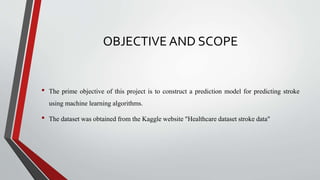 OBJECTIVE AND SCOPE
• The prime objective of this project is to construct a prediction model for predicting stroke
using machine learning algorithms.
• The dataset was obtained from the Kaggle website "Healthcare dataset stroke data"
 
