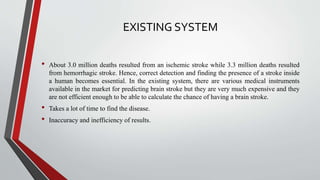 EXISTING SYSTEM
• About 3.0 million deaths resulted from an ischemic stroke while 3.3 million deaths resulted
from hemorrhagic stroke. Hence, correct detection and finding the presence of a stroke inside
a human becomes essential. In the existing system, there are various medical instruments
available in the market for predicting brain stroke but they are very much expensive and they
are not efficient enough to be able to calculate the chance of having a brain stroke.
• Takes a lot of time to find the disease.
• Inaccuracy and inefficiency of results.
 
