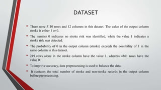 DATASET
• There were 5110 rows and 12 columns in this dataset. The value of the output column
stroke is either 1 or 0.
• The number 0 indicates no stroke risk was identified, while the value 1 indicates a
stroke risk was detected.
• The probability of 0 in the output column (stroke) exceeds the possibility of 1 in the
same column in this dataset.
• 249 rows alone in the stroke column have the value 1, whereas 4861 rows have the
value 0.
• To improve accuracy, data preprocessing is used to balance the data.
• It contains the total number of stroke and non-stroke records in the output column
before preprocessing.
 