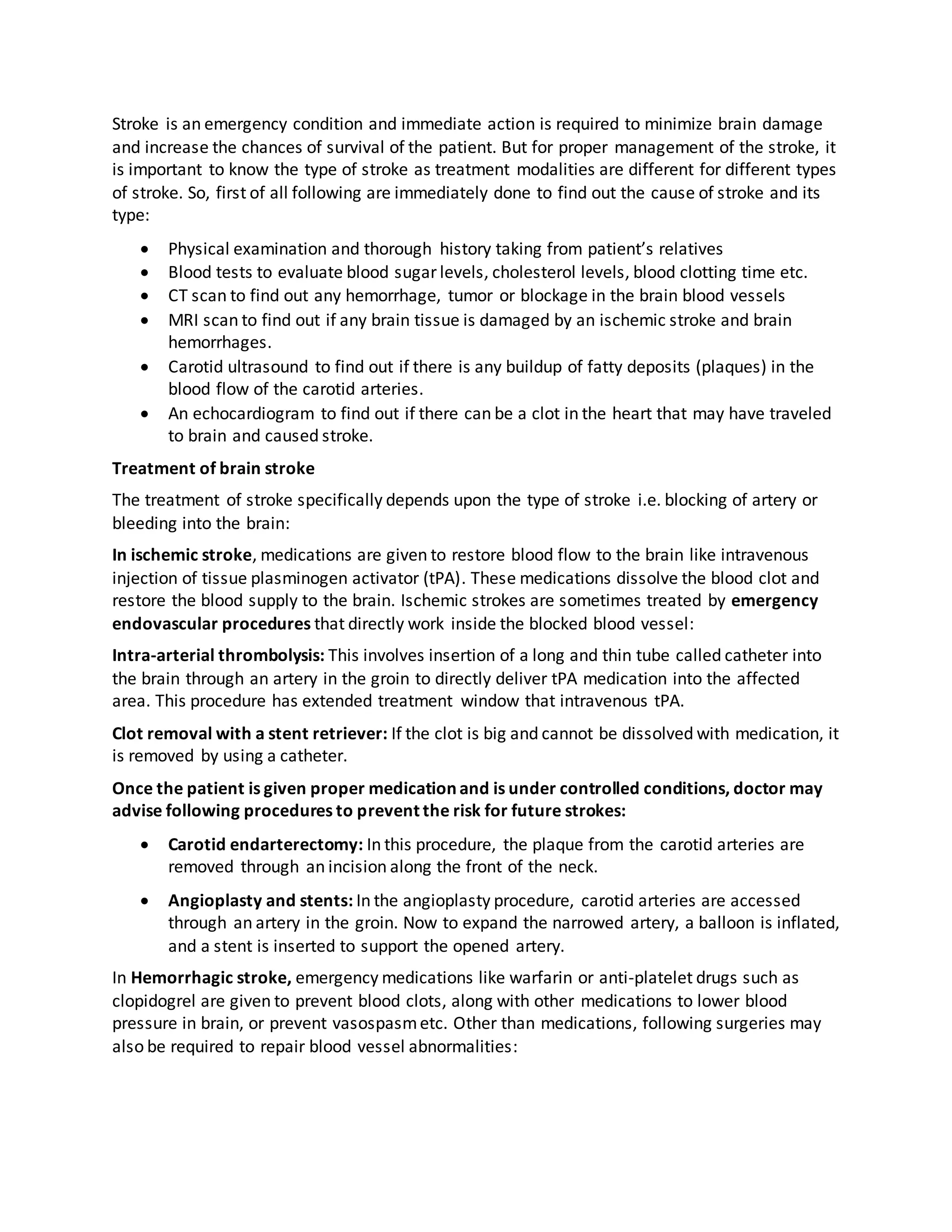Stroke is an emergency condition and immediate action is required to minimize brain damage
and increase the chances of survival of the patient. But for proper management of the stroke, it
is important to know the type of stroke as treatment modalities are different for different types
of stroke. So, first of all following are immediately done to find out the cause of stroke and its
type:
 Physical examination and thorough history taking from patient’s relatives
 Blood tests to evaluate blood sugar levels, cholesterol levels, blood clotting time etc.
 CT scan to find out any hemorrhage, tumor or blockage in the brain blood vessels
 MRI scan to find out if any brain tissue is damaged by an ischemic stroke and brain
hemorrhages.
 Carotid ultrasound to find out if there is any buildup of fatty deposits (plaques) in the
blood flow of the carotid arteries.
 An echocardiogram to find out if there can be a clot in the heart that may have traveled
to brain and caused stroke.
Treatment of brain stroke
The treatment of stroke specifically depends upon the type of stroke i.e. blocking of artery or
bleeding into the brain:
In ischemic stroke, medications are given to restore blood flow to the brain like intravenous
injection of tissue plasminogen activator (tPA). These medications dissolve the blood clot and
restore the blood supply to the brain. Ischemic strokes are sometimes treated by emergency
endovascular procedures that directly work inside the blocked blood vessel:
Intra-arterial thrombolysis: This involves insertion of a long and thin tube called catheter into
the brain through an artery in the groin to directly deliver tPA medication into the affected
area. This procedure has extended treatment window that intravenous tPA.
Clot removal with a stent retriever: If the clot is big and cannot be dissolved with medication, it
is removed by using a catheter.
Once the patient is given proper medication and is under controlled conditions, doctor may
advise following procedures to prevent the risk for future strokes:
 Carotid endarterectomy: In this procedure, the plaque from the carotid arteries are
removed through an incision along the front of the neck.
 Angioplasty and stents: In the angioplasty procedure, carotid arteries are accessed
through an artery in the groin. Now to expand the narrowed artery, a balloon is inflated,
and a stent is inserted to support the opened artery.
In Hemorrhagic stroke, emergency medications like warfarin or anti-platelet drugs such as
clopidogrel are given to prevent blood clots, along with other medications to lower blood
pressure in brain, or prevent vasospasmetc. Other than medications, following surgeries may
also be required to repair blood vessel abnormalities:
 