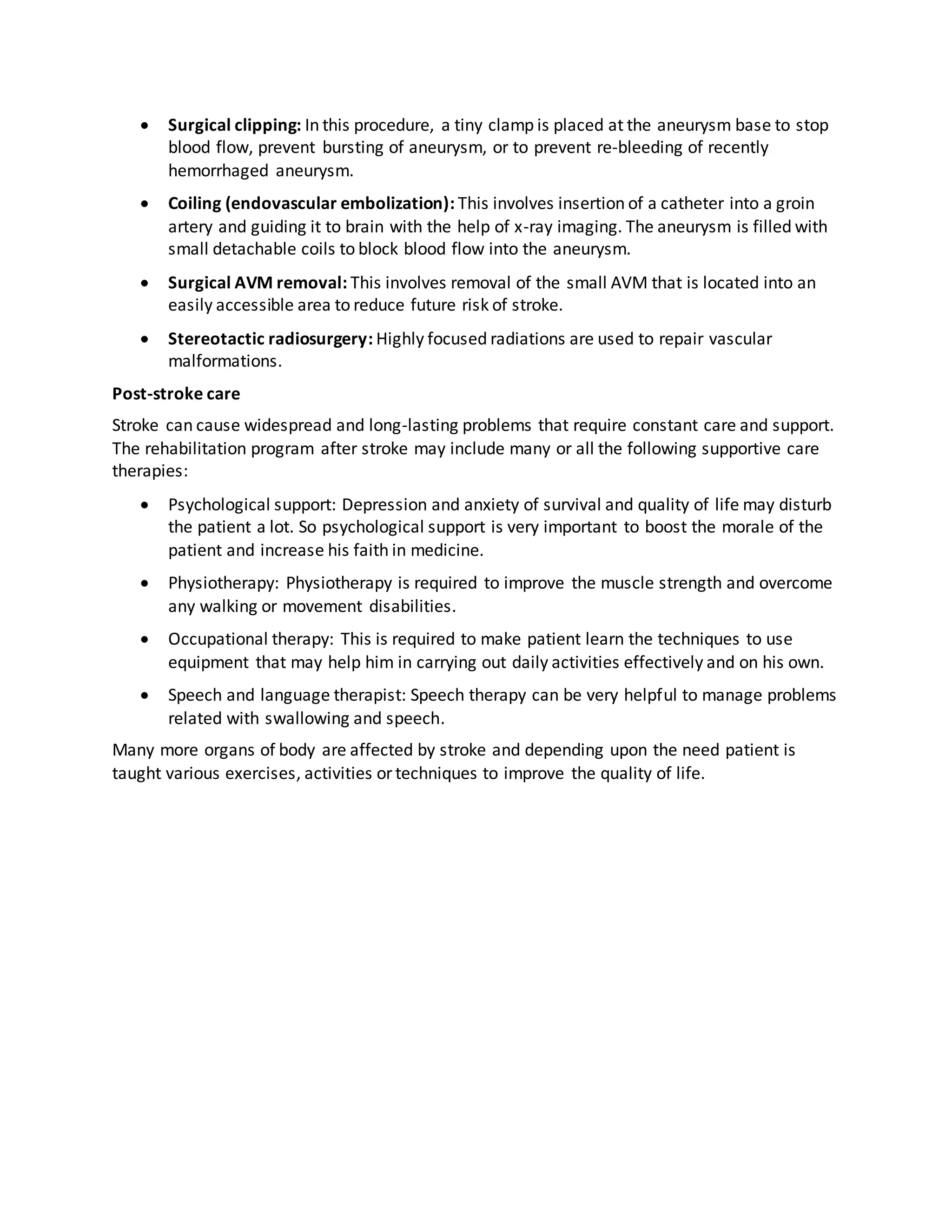  Surgical clipping: In this procedure, a tiny clamp is placed at the aneurysm base to stop
blood flow, prevent bursting of aneurysm, or to prevent re-bleeding of recently
hemorrhaged aneurysm.
 Coiling (endovascular embolization): This involves insertion of a catheter into a groin
artery and guiding it to brain with the help of x-ray imaging. The aneurysm is filled with
small detachable coils to block blood flow into the aneurysm.
 Surgical AVM removal: This involves removal of the small AVM that is located into an
easily accessible area to reduce future risk of stroke.
 Stereotactic radiosurgery: Highly focused radiations are used to repair vascular
malformations.
Post-stroke care
Stroke can cause widespread and long-lasting problems that require constant care and support.
The rehabilitation program after stroke may include many or all the following supportive care
therapies:
 Psychological support: Depression and anxiety of survival and quality of life may disturb
the patient a lot. So psychological support is very important to boost the morale of the
patient and increase his faith in medicine.
 Physiotherapy: Physiotherapy is required to improve the muscle strength and overcome
any walking or movement disabilities.
 Occupational therapy: This is required to make patient learn the techniques to use
equipment that may help him in carrying out daily activities effectively and on his own.
 Speech and language therapist: Speech therapy can be very helpful to manage problems
related with swallowing and speech.
Many more organs of body are affected by stroke and depending upon the need patient is
taught various exercises, activities or techniques to improve the quality of life.
 