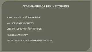 ADVANTAGES OF BRAINSTORMING
 ENCOURAGE CREATIVE THINKING
ALL IDEAS ARE ACCEPTED
MAKES EVERY ONE PART OF TEAM
EXCITING AND EASY
GOOD TEAM BUILDER AND MORALE BOOSTER.
 
