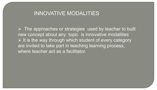  The approaches or strategies used by teacher to built
new concept about any topic is innovative modalities
 It is the way through which student of every category
are invited to take part in teaching learning process,
where teacher act as a facilitator.
INNOVATIVE MODALITIES
 