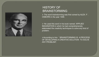 HISTORY OF
BRAINSTORMING
 The word brainstorming was first coined by ALEX. F .
OSBORN in the year 1948.
 He used this word in his book named APPLIED
IMAGINATION in which he had comprehensively
elaborated the creativity techniques to solve any kind of
problem.
According to him “ BRAINSTORMING IS A PROCESS
OF DEVELOPING A CREATIVE SOLUTION TO SOLVE
ANY PROBLEM”.
 
