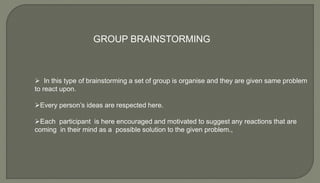 GROUP BRAINSTORMING
 In this type of brainstorming a set of group is organise and they are given same problem
to react upon.
Every person’s ideas are respected here.
Each participant is here encouraged and motivated to suggest any reactions that are
coming in their mind as a possible solution to the given problem.,
 