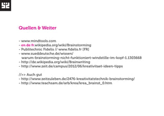Quellen & Weiter 
- www.mindtools.com 
- en de fr.wikipedia.org/wiki/Brainstorming 
- Publitechnic Fidelis // www.fidelis.fr [FR] 
- www.sueddeutsche.de/wissen/ 
warum-brainstorming-nicht-funktioniert-windstille-im-kopf-1.1303668 
- http://de.wikipedia.org/wiki/Brainwriting 
- http://www.zeit.de/campus/2012/06/kreativitaet-ideen-tipps 
//>> Auch gut 
- http://www.zeitzuleben.de/2476-kreativitatstechnik-brainstorming/ 
- http://www.teachsam.de/arb/krea/krea_brainst_0.htm 
