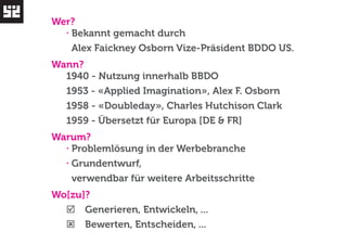 Wer? 
· Bekannt gemacht durch 
Alex Faickney Osborn Vize-Präsident BDDO US. 
Wann? 
1940 - Nutzung innerhalb BBDO 
1953 - «Applied Imagination», Alex F. Osborn 
1958 - «Doubleday», Charles Hutchison Clark 
1959 - Übersetzt für Europa [DE & FR] 
Warum? 
· Problemlösung in der Werbebranche 
· Grundentwurf, 
verwendbar für weitere Arbeitsschritte 
Wo[zu]? 
þ Generieren, Entwickeln, ... 
ý Bewerten, Entscheiden, ... 
 