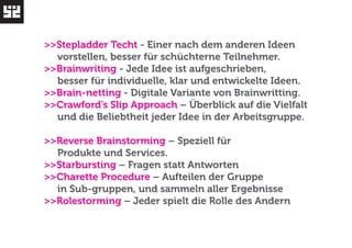 >>Stepladder Techt - Einer nach dem anderen Ideen 
vorstellen, besser für schüchterne Teilnehmer. 
>>Brainwriting - Jede Idee ist aufgeschrieben, 
besser für individuelle, klar und entwickelte Ideen. 
>>Brain-netting - Digitale Variante von Brainwritting. 
>>Crawford’s Slip Approach – Überblick auf die Vielfalt 
und die Beliebtheit jeder Idee in der Arbeitsgruppe. 
>>Reverse Brainstorming – Speziell für 
Produkte und Services. 
>>Starbursting – Fragen statt Antworten 
>>Charette Procedure – Aufteilen der Gruppe 
in Sub-gruppen, und sammeln aller Ergebnisse 
>>Rolestorming – Jeder spielt die Rolle des Andern 
 
