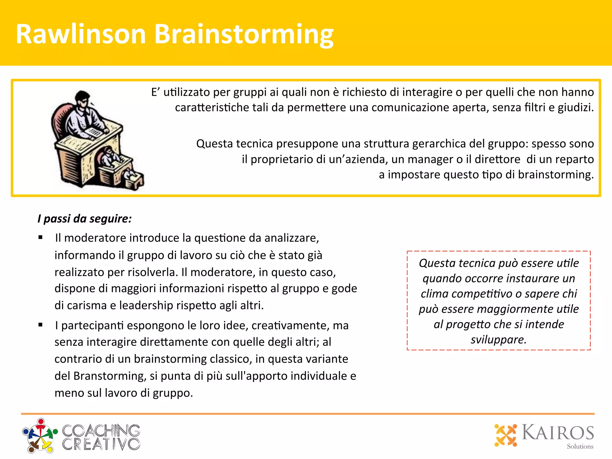 Rawlinson	
  Brainstorming	
  
I	
  passi	
  da	
  seguire:	
  
§  Il	
  moderatore	
  introduce	
  la	
  ques2one	
  da	
  analizzare,	
  
informando	
  il	
  gruppo	
  di	
  lavoro	
  su	
  ciò	
  che	
  è	
  stato	
  già	
  
realizzato	
  per	
  risolverla.	
  Il	
  moderatore,	
  in	
  questo	
  caso,	
  
dispone	
  di	
  maggiori	
  informazioni	
  rispe[o	
  al	
  gruppo	
  e	
  gode	
  
di	
  carisma	
  e	
  leadership	
  rispe[o	
  agli	
  altri.	
  	
  
§  I	
  partecipan2	
  espongono	
  le	
  loro	
  idee,	
  crea2vamente,	
  ma	
  
senza	
  interagire	
  dire[amente	
  con	
  quelle	
  degli	
  altri;	
  al	
  
contrario	
  di	
  un	
  brainstorming	
  classico,	
  in	
  questa	
  variante	
  
del	
  Branstorming,	
  si	
  punta	
  di	
  più	
  sull'apporto	
  individuale	
  e	
  
meno	
  sul	
  lavoro	
  di	
  gruppo.	
  	
  
	
  
E’	
  u2lizzato	
  per	
  gruppi	
  ai	
  quali	
  non	
  è	
  richiesto	
  di	
  interagire	
  o	
  per	
  quelli	
  che	
  non	
  hanno	
  	
  
cara[eris2che	
  tali	
  da	
  perme[ere	
  una	
  comunicazione	
  aperta,	
  senza	
  ﬁltri	
  e	
  giudizi.	
  	
  
	
  
Questa	
  tecnica	
  presuppone	
  una	
  stru[ura	
  gerarchica	
  del	
  gruppo:	
  spesso	
  sono	
  
	
  il	
  proprietario	
  di	
  un’azienda,	
  un	
  manager	
  o	
  il	
  dire[ore	
  	
  di	
  un	
  reparto	
  
	
  a	
  impostare	
  questo	
  2po	
  di	
  brainstorming.	
  
Questa	
  tecnica	
  può	
  essere	
  u0le	
  
quando	
  occorre	
  instaurare	
  un	
  
clima	
  compe00vo	
  o	
  sapere	
  chi	
  
può	
  essere	
  maggiormente	
  u0le	
  
al	
  proge;o	
  che	
  si	
  intende	
  
sviluppare.	
  
 