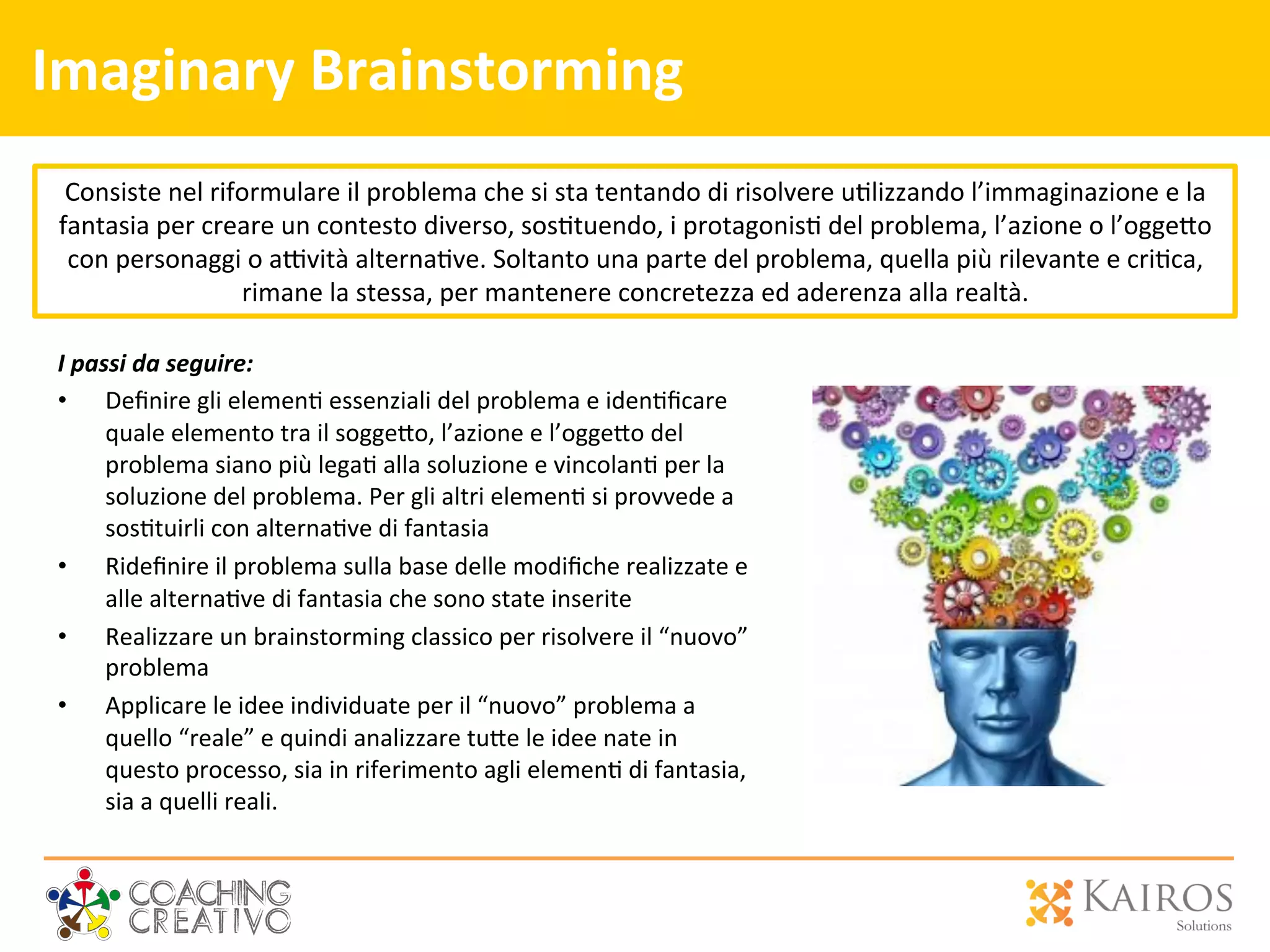 Imaginary	
  Brainstorming	
  
I	
  passi	
  da	
  seguire:	
  
•  Deﬁnire	
  gli	
  elemen2	
  essenziali	
  del	
  problema	
  e	
  iden2ﬁcare	
  
quale	
  elemento	
  tra	
  il	
  sogge[o,	
  l’azione	
  e	
  l’ogge[o	
  del	
  
problema	
  siano	
  più	
  lega2	
  alla	
  soluzione	
  e	
  vincolan2	
  per	
  la	
  
soluzione	
  del	
  problema.	
  Per	
  gli	
  altri	
  elemen2	
  si	
  provvede	
  a	
  
sos2tuirli	
  con	
  alterna2ve	
  di	
  fantasia	
  
•  Rideﬁnire	
  il	
  problema	
  sulla	
  base	
  delle	
  modiﬁche	
  realizzate	
  e	
  
alle	
  alterna2ve	
  di	
  fantasia	
  che	
  sono	
  state	
  inserite	
  
•  Realizzare	
  un	
  brainstorming	
  classico	
  per	
  risolvere	
  il	
  “nuovo”	
  
problema	
  
•  Applicare	
  le	
  idee	
  individuate	
  per	
  il	
  “nuovo”	
  problema	
  a	
  
quello	
  “reale”	
  e	
  quindi	
  analizzare	
  tu[e	
  le	
  idee	
  nate	
  in	
  
questo	
  processo,	
  sia	
  in	
  riferimento	
  agli	
  elemen2	
  di	
  fantasia,	
  
sia	
  a	
  quelli	
  reali.	
  
Consiste	
  nel	
  riformulare	
  il	
  problema	
  che	
  si	
  sta	
  tentando	
  di	
  risolvere	
  u2lizzando	
  l’immaginazione	
  e	
  la	
  
fantasia	
  per	
  creare	
  un	
  contesto	
  diverso,	
  sos2tuendo,	
  i	
  protagonis2	
  del	
  problema,	
  l’azione	
  o	
  l’ogge[o	
  
con	
  personaggi	
  o	
  a`vità	
  alterna2ve.	
  Soltanto	
  una	
  parte	
  del	
  problema,	
  quella	
  più	
  rilevante	
  e	
  cri2ca,	
  
rimane	
  la	
  stessa,	
  per	
  mantenere	
  concretezza	
  ed	
  aderenza	
  alla	
  realtà.	
  
 