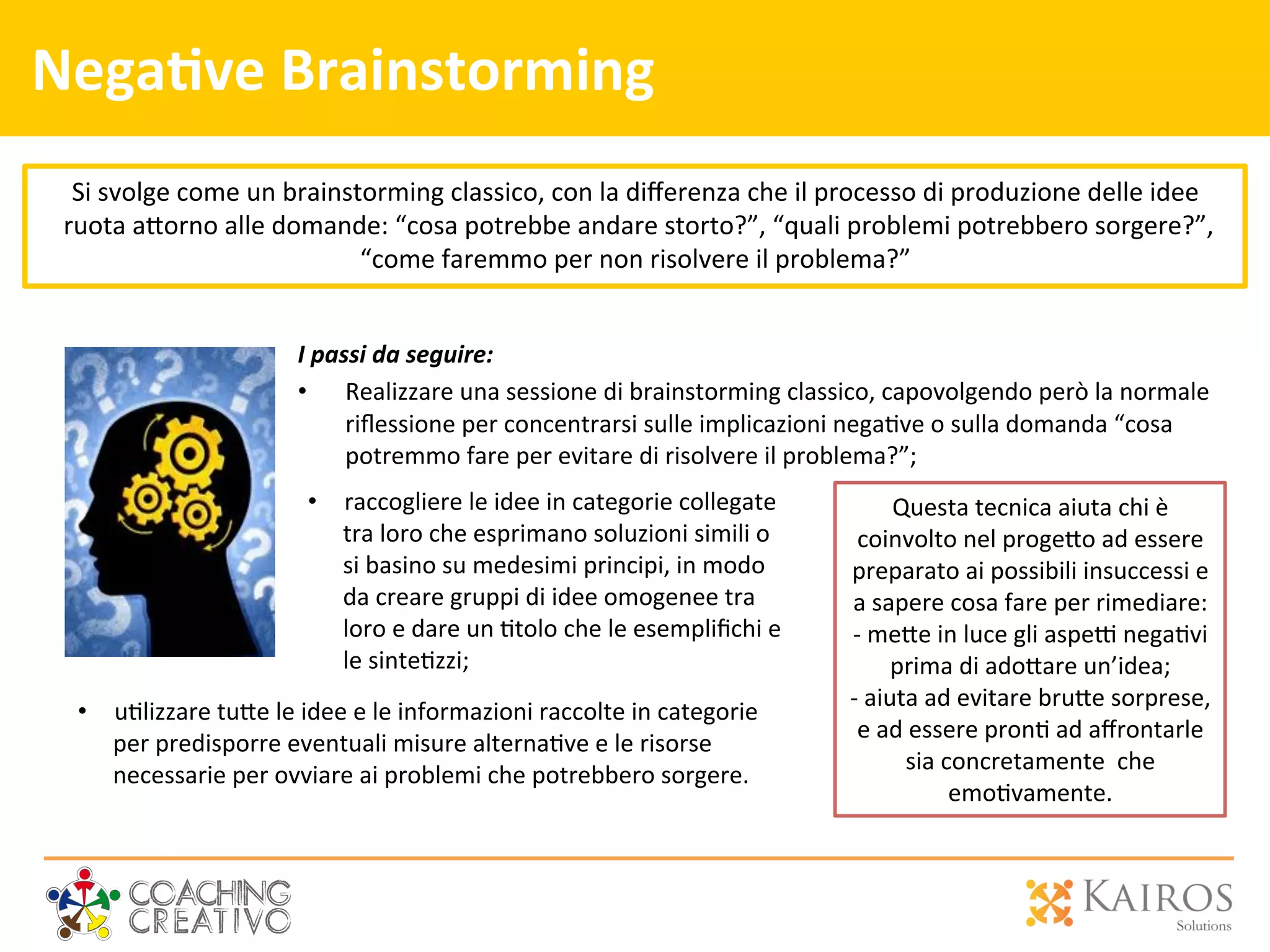 Questa	
  tecnica	
  aiuta	
  chi	
  è	
  
coinvolto	
  nel	
  proge[o	
  ad	
  essere	
  
preparato	
  ai	
  possibili	
  insuccessi	
  e	
  
a	
  sapere	
  cosa	
  fare	
  per	
  rimediare:	
  
-­‐ 	
  me[e	
  in	
  luce	
  gli	
  aspe`	
  nega2vi	
  
prima	
  di	
  ado[are	
  un’idea;	
  
-­‐ 	
  aiuta	
  ad	
  evitare	
  bru[e	
  sorprese,	
  
e	
  ad	
  essere	
  pron2	
  ad	
  aﬀrontarle	
  
sia	
  concretamente	
  	
  che	
  
emo2vamente.	
  	
  
Nega>ve	
  Brainstorming	
  
I	
  passi	
  da	
  seguire:	
  
•  Realizzare	
  una	
  sessione	
  di	
  brainstorming	
  classico,	
  capovolgendo	
  però	
  la	
  normale	
  
riﬂessione	
  per	
  concentrarsi	
  sulle	
  implicazioni	
  nega2ve	
  o	
  sulla	
  domanda	
  “cosa	
  
potremmo	
  fare	
  per	
  evitare	
  di	
  risolvere	
  il	
  problema?”;	
  
	
  
	
  
Si	
  svolge	
  come	
  un	
  brainstorming	
  classico,	
  con	
  la	
  diﬀerenza	
  che	
  il	
  processo	
  di	
  produzione	
  delle	
  idee	
  
	
  ruota	
  a[orno	
  alle	
  domande:	
  “cosa	
  potrebbe	
  andare	
  storto?”,	
  “quali	
  problemi	
  potrebbero	
  sorgere?”,	
  
“come	
  faremmo	
  per	
  non	
  risolvere	
  il	
  problema?”	
  
•  raccogliere	
  le	
  idee	
  in	
  categorie	
  collegate	
  
tra	
  loro	
  che	
  esprimano	
  soluzioni	
  simili	
  o	
  
si	
  basino	
  su	
  medesimi	
  principi,	
  in	
  modo	
  
da	
  creare	
  gruppi	
  di	
  idee	
  omogenee	
  tra	
  
loro	
  e	
  dare	
  un	
  2tolo	
  che	
  le	
  esempliﬁchi	
  e	
  
le	
  sinte2zzi;	
  
•  u2lizzare	
  tu[e	
  le	
  idee	
  e	
  le	
  informazioni	
  raccolte	
  in	
  categorie	
  
per	
  predisporre	
  eventuali	
  misure	
  alterna2ve	
  e	
  le	
  risorse	
  
necessarie	
  per	
  ovviare	
  ai	
  problemi	
  che	
  potrebbero	
  sorgere.	
  
 