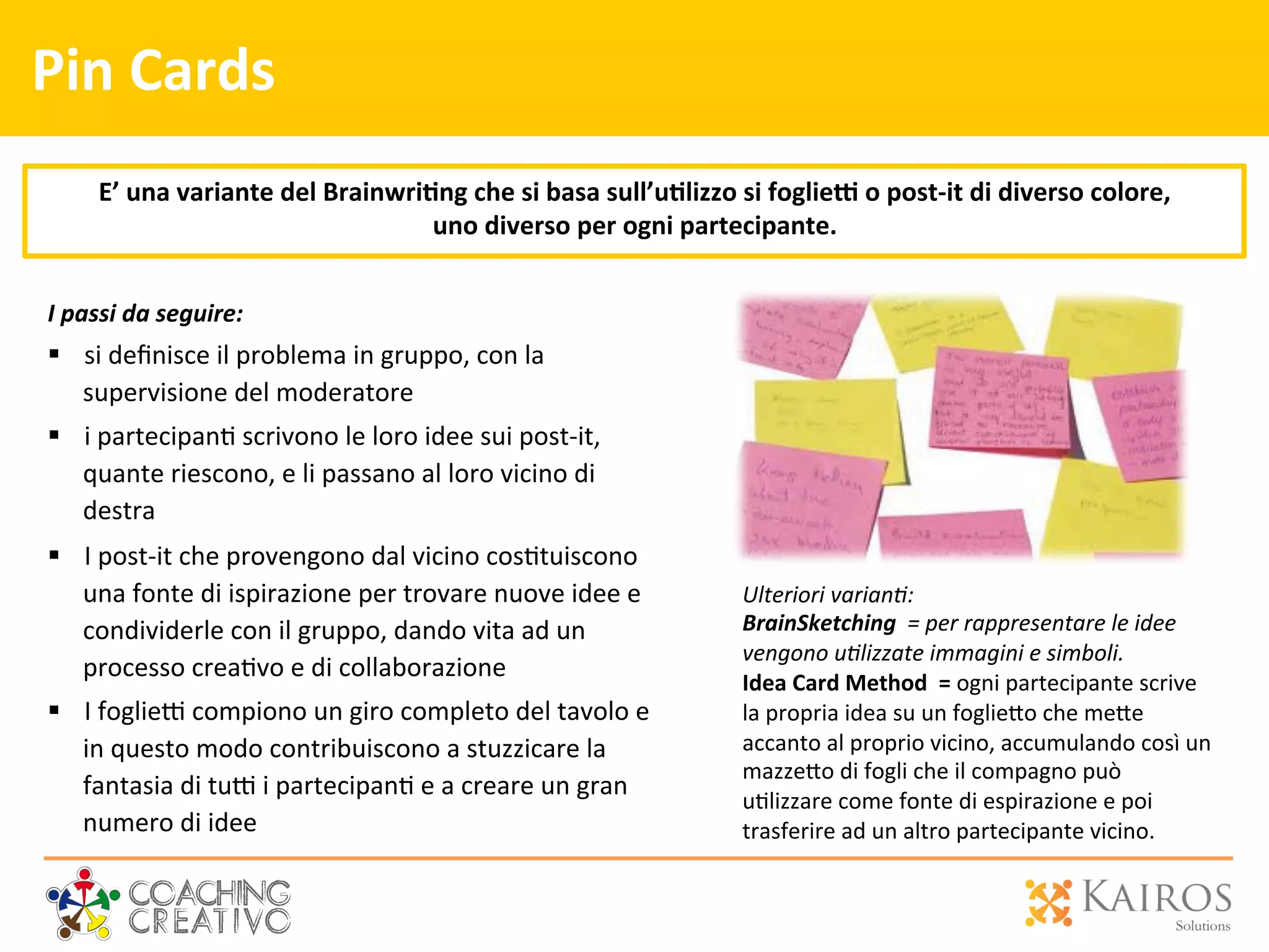 Pin	
  Cards	
  
I	
  passi	
  da	
  seguire:	
  
§  si	
  deﬁnisce	
  il	
  problema	
  in	
  gruppo,	
  con	
  la	
  
supervisione	
  del	
  moderatore	
  
§  i	
  partecipan2	
  scrivono	
  le	
  loro	
  idee	
  sui	
  post-­‐it,	
  
quante	
  riescono,	
  e	
  li	
  passano	
  al	
  loro	
  vicino	
  di	
  
destra	
  
§  I	
  post-­‐it	
  che	
  provengono	
  dal	
  vicino	
  cos2tuiscono	
  
una	
  fonte	
  di	
  ispirazione	
  per	
  trovare	
  nuove	
  idee	
  e	
  
condividerle	
  con	
  il	
  gruppo,	
  dando	
  vita	
  ad	
  un	
  
processo	
  crea2vo	
  e	
  di	
  collaborazione	
  
§  I	
  foglie`	
  compiono	
  un	
  giro	
  completo	
  del	
  tavolo	
  e	
  
in	
  questo	
  modo	
  contribuiscono	
  a	
  stuzzicare	
  la	
  
fantasia	
  di	
  tu`	
  i	
  partecipan2	
  e	
  a	
  creare	
  un	
  gran	
  
numero	
  di	
  idee	
  
E’	
  una	
  variante	
  del	
  Brainwri>ng	
  che	
  si	
  basa	
  sull’u>lizzo	
  si	
  foglie9	
  o	
  post-­‐it	
  di	
  diverso	
  colore,	
  	
  
uno	
  diverso	
  per	
  ogni	
  partecipante.	
  
	
  
Ulteriori	
  varian0:	
  
BrainSketching	
  	
  =	
  per	
  rappresentare	
  le	
  idee	
  
vengono	
  u0lizzate	
  immagini	
  e	
  simboli.	
  	
  
Idea	
  Card	
  Method	
  	
  =	
  ogni	
  partecipante	
  scrive	
  
la	
  propria	
  idea	
  su	
  un	
  foglie[o	
  che	
  me[e	
  
accanto	
  al	
  proprio	
  vicino,	
  accumulando	
  così	
  un	
  
mazze[o	
  di	
  fogli	
  che	
  il	
  compagno	
  può	
  
u2lizzare	
  come	
  fonte	
  di	
  espirazione	
  e	
  poi	
  
trasferire	
  ad	
  un	
  altro	
  partecipante	
  vicino.	
  
 