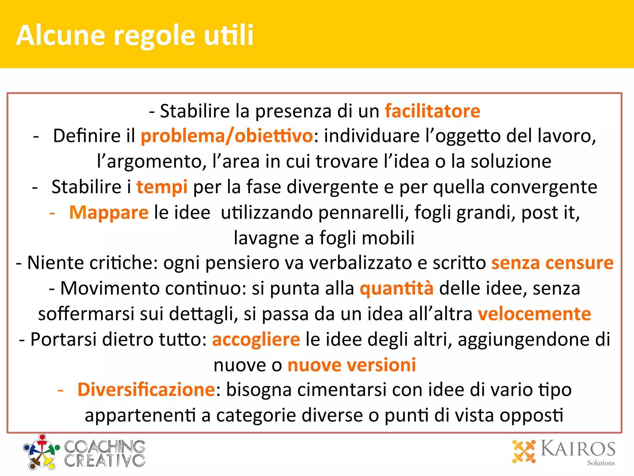 Alcune	
  regole	
  u>li	
  	
  	
  
	
  
	
  
	
  
-­‐	
  Stabilire	
  la	
  presenza	
  di	
  un	
  facilitatore	
  
-­‐  Deﬁnire	
  il	
  problema/obie9vo:	
  individuare	
  l’ogge[o	
  del	
  lavoro,	
  
l’argomento,	
  l’area	
  in	
  cui	
  trovare	
  l’idea	
  o	
  la	
  soluzione	
  
-­‐  Stabilire	
  i	
  tempi	
  per	
  la	
  fase	
  divergente	
  e	
  per	
  quella	
  convergente	
  
-­‐  Mappare	
  le	
  idee	
  	
  u2lizzando	
  pennarelli,	
  fogli	
  grandi,	
  post	
  it,	
  
lavagne	
  a	
  fogli	
  mobili	
  	
  
-­‐	
  Niente	
  cri2che:	
  ogni	
  pensiero	
  va	
  verbalizzato	
  e	
  scri[o	
  senza	
  censure	
  
-­‐	
  Movimento	
  con2nuo:	
  si	
  punta	
  alla	
  quan>tà	
  delle	
  idee,	
  senza	
  
soﬀermarsi	
  sui	
  de[agli,	
  si	
  passa	
  da	
  un	
  idea	
  all’altra	
  velocemente	
  
-­‐	
  Portarsi	
  dietro	
  tu[o:	
  accogliere	
  le	
  idee	
  degli	
  altri,	
  aggiungendone	
  di	
  
nuove	
  o	
  nuove	
  versioni	
  
-­‐  Diversiﬁcazione:	
  bisogna	
  cimentarsi	
  con	
  idee	
  di	
  vario	
  2po	
  
appartenen2	
  a	
  categorie	
  diverse	
  o	
  pun2	
  di	
  vista	
  oppos2	
  
 