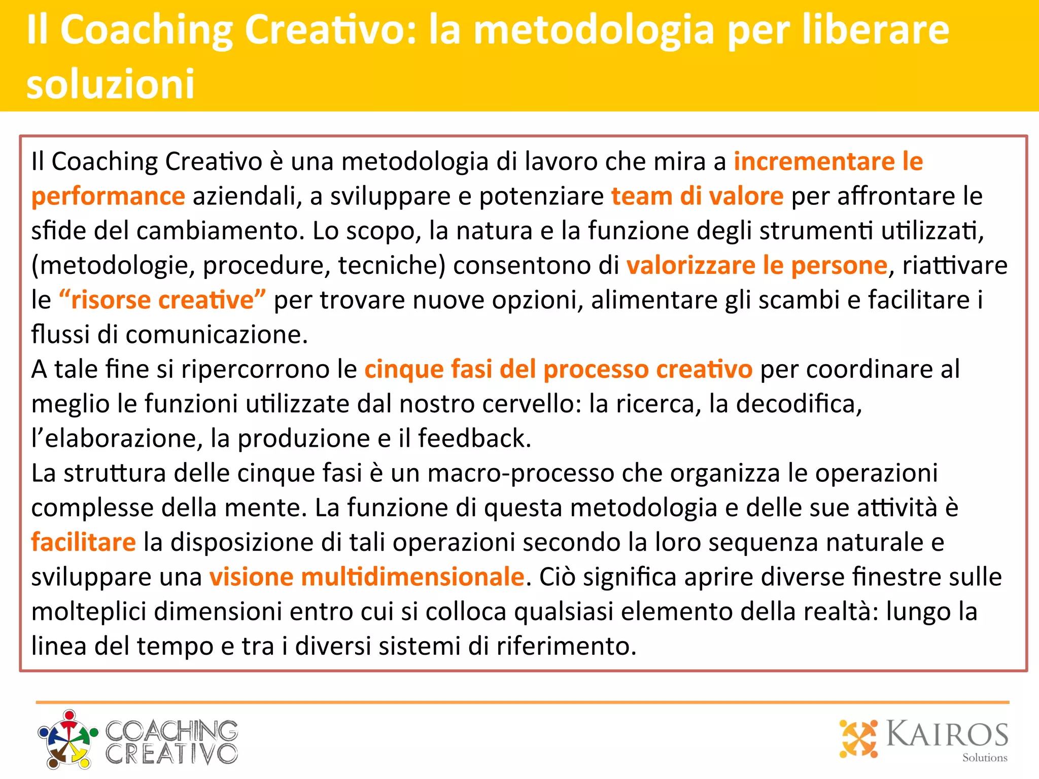 Il	
  Coaching	
  Crea>vo:	
  la	
  metodologia	
  per	
  liberare	
  
soluzioni	
  	
  	
  
	
  
	
  
	
  
Il	
  Coaching	
  Crea2vo	
  è	
  una	
  metodologia	
  di	
  lavoro	
  che	
  mira	
  a	
  incrementare	
  le	
  
performance	
  aziendali,	
  a	
  sviluppare	
  e	
  potenziare	
  team	
  di	
  valore	
  per	
  aﬀrontare	
  le	
  
sﬁde	
  del	
  cambiamento.	
  Lo	
  scopo,	
  la	
  natura	
  e	
  la	
  funzione	
  degli	
  strumen2	
  u2lizza2,	
  
(metodologie,	
  procedure,	
  tecniche)	
  consentono	
  di	
  valorizzare	
  le	
  persone,	
  ria`vare	
  
le	
  “risorse	
  crea>ve”	
  per	
  trovare	
  nuove	
  opzioni,	
  alimentare	
  gli	
  scambi	
  e	
  facilitare	
  i	
  
ﬂussi	
  di	
  comunicazione.	
  	
  
A	
  tale	
  ﬁne	
  si	
  ripercorrono	
  le	
  cinque	
  fasi	
  del	
  processo	
  crea>vo	
  per	
  coordinare	
  al	
  
meglio	
  le	
  funzioni	
  u2lizzate	
  dal	
  nostro	
  cervello:	
  la	
  ricerca,	
  la	
  decodiﬁca,	
  
l’elaborazione,	
  la	
  produzione	
  e	
  il	
  feedback.	
  	
  
La	
  stru[ura	
  delle	
  cinque	
  fasi	
  è	
  un	
  macro-­‐processo	
  che	
  organizza	
  le	
  operazioni	
  
complesse	
  della	
  mente.	
  La	
  funzione	
  di	
  questa	
  metodologia	
  e	
  delle	
  sue	
  a`vità	
  è	
  
facilitare	
  la	
  disposizione	
  di	
  tali	
  operazioni	
  secondo	
  la	
  loro	
  sequenza	
  naturale	
  e	
  
sviluppare	
  una	
  visione	
  mul>dimensionale.	
  Ciò	
  signiﬁca	
  aprire	
  diverse	
  ﬁnestre	
  sulle	
  
molteplici	
  dimensioni	
  entro	
  cui	
  si	
  colloca	
  qualsiasi	
  elemento	
  della	
  realtà:	
  lungo	
  la	
  
linea	
  del	
  tempo	
  e	
  tra	
  i	
  diversi	
  sistemi	
  di	
  riferimento.	
  	
  
 