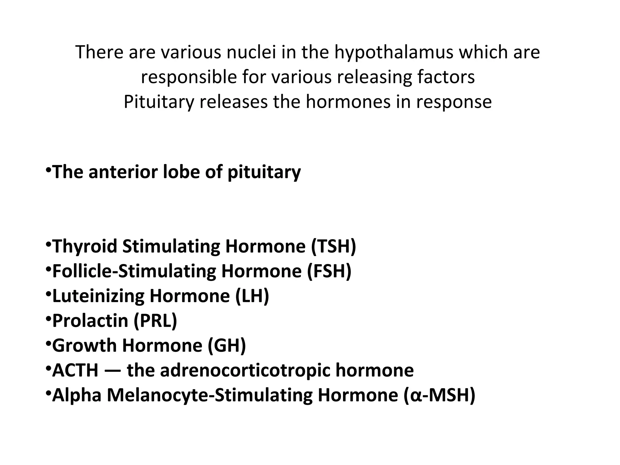 There are various nuclei in the hypothalamus which are
responsible for various releasing factors
Pituitary releases the hormones in response
•The anterior lobe of pituitary
•Thyroid Stimulating Hormone (TSH)
•Follicle-Stimulating Hormone (FSH)
•Luteinizing Hormone (LH)
•Prolactin (PRL)
•Growth Hormone (GH)
•ACTH — the adrenocorticotropic hormone
•Alpha Melanocyte-Stimulating Hormone (α-MSH)
 