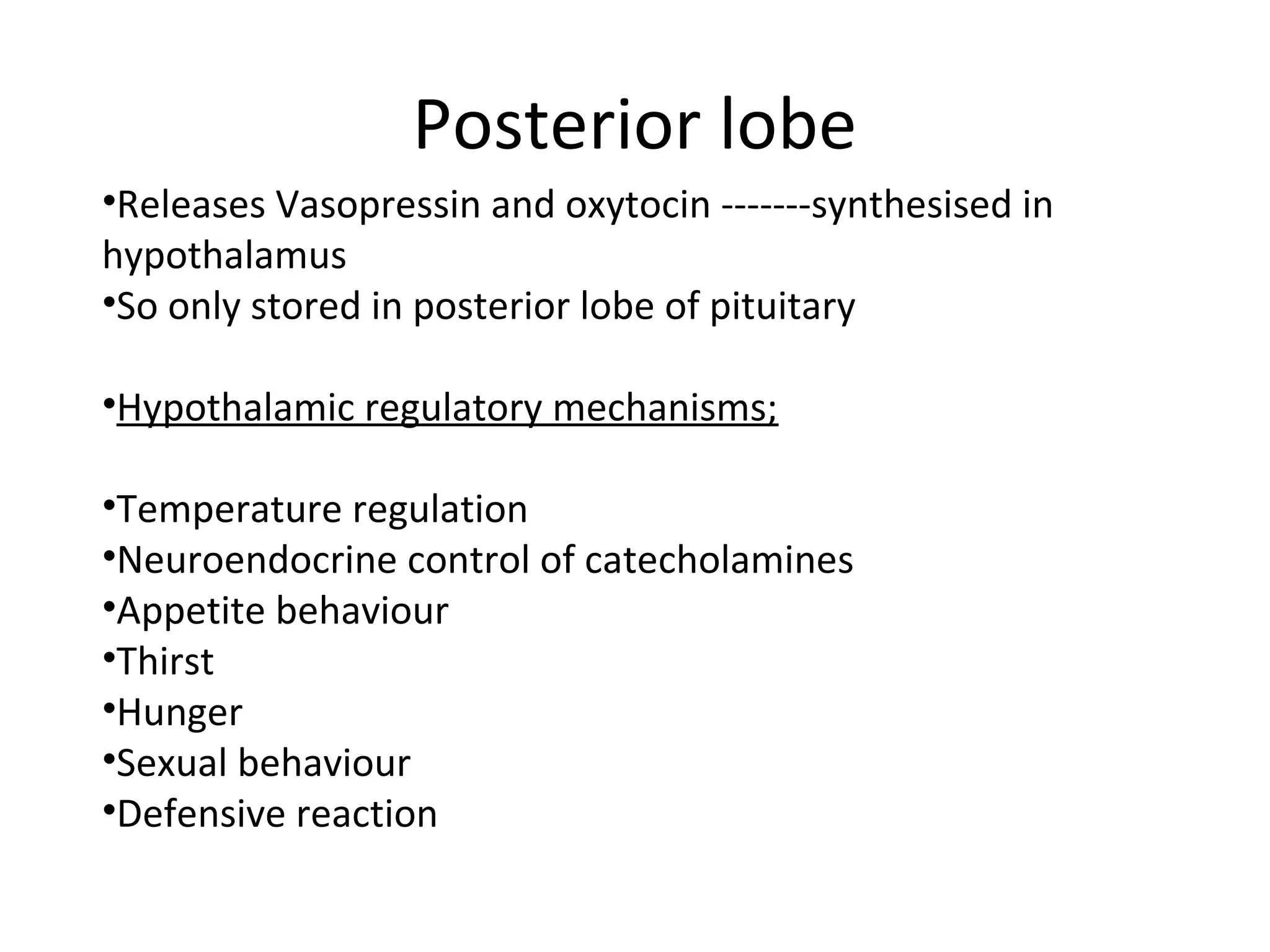 Posterior lobe
•Releases Vasopressin and oxytocin -------synthesised in
hypothalamus
•So only stored in posterior lobe of pituitary
•Hypothalamic regulatory mechanisms;
•Temperature regulation
•Neuroendocrine control of catecholamines
•Appetite behaviour
•Thirst
•Hunger
•Sexual behaviour
•Defensive reaction
 