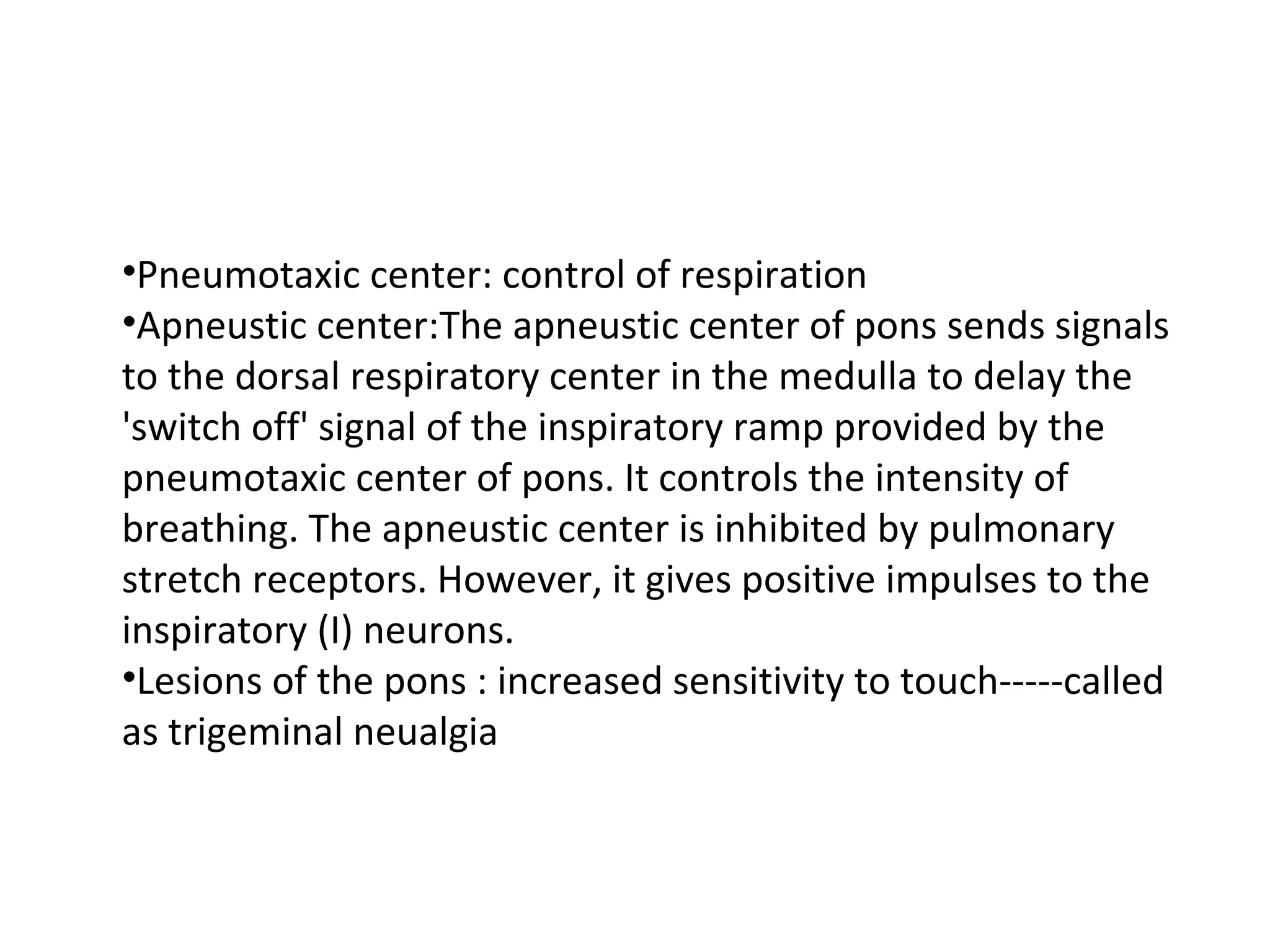 •Pneumotaxic center: control of respiration
•Apneustic center:The apneustic center of pons sends signals
to the dorsal respiratory center in the medulla to delay the
'switch off' signal of the inspiratory ramp provided by the
pneumotaxic center of pons. It controls the intensity of
breathing. The apneustic center is inhibited by pulmonary
stretch receptors. However, it gives positive impulses to the
inspiratory (I) neurons.
•Lesions of the pons : increased sensitivity to touch-----called
as trigeminal neualgia
 