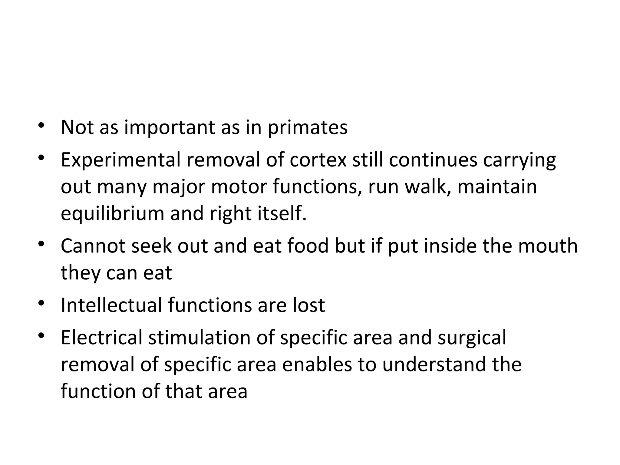 • Not as important as in primates
• Experimental removal of cortex still continues carrying
out many major motor functions, run walk, maintain
equilibrium and right itself.
• Cannot seek out and eat food but if put inside the mouth
they can eat
• Intellectual functions are lost
• Electrical stimulation of specific area and surgical
removal of specific area enables to understand the
function of that area
 
