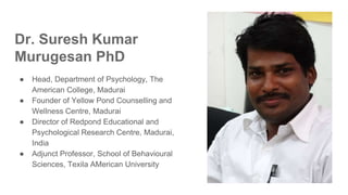 Dr. Suresh Kumar
Murugesan PhD
● Head, Department of Psychology, The
American College, Madurai
● Founder of Yellow Pond Counselling and
Wellness Centre, Madurai
● Director of Redpond Educational and
Psychological Research Centre, Madurai,
India
● Adjunct Professor, School of Behavioural
Sciences, Texila AMerican University
 