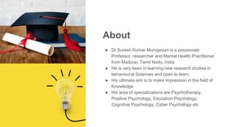 About
● Dr.Suresh Kumar Murugesan is a passionate
Professor, researcher and Mental Health Practitioner
from Madurai, Tamil Nadu, India
● He is very keen in learning new research studies in
behavioural Sciences and open to learn.
● His ultimate aim is to make impression in the field of
Knowledge
● His area of specializations are Psychotherapy,
Positive Psychology, Education Psychology,
Cognitive Psychology, Cyber Psychology etc
 