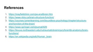 References
1. https://mayfieldclinic.com/pe-anatbrain.htm
2. https://www.nbia.ca/brain-structure-function/
3. https://courses.lumenlearning.com/boundless-psychology/chapter/structure-
and-function-of-the-brain/
4. https://www.springer.com/journal/429
5. https://bouve.northeastern.edu/nutraumaticbraininjury/braintbi-anatomy/brain-
functions/
6. https://en.wikipedia.org/wiki/Human_brain
 
