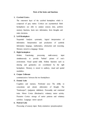 Parts of the brain and functions
1. Cerebral Cortex
The outermost layer of the cerebral hemisphere which is
composed of gray matter. Cortices are asymmetrical. Both
hemispheres are able to analyze sensory data, perform
memory functions, learn new information, form thoughts and
make decisions.
2. Left Hemisphere
Sequential Analysis: systematic, logical interpretation of
information. Interpretation and production of symbolic
information language, mathematics, abstraction and reasoning.
Memory stored in a language format.
3. Right hemisphere
Holistic Functioning: processing multi-sensory input
simultaneously to provide "holistic" picture of one's
environment. Visual spatial skills. Holistic functions such as
dancing and gymnastics are coordinated by the right
hemisphere. Memory is stored in auditory, visual and spatial
modalities.
4. Corpus Collosum
communication between the two hemispheres
5. Frontal Lobe
Cognition and memory. Prefrontal area: The ability to
concentrate and attend, elaboration of thought. The
"Gatekeeper"; (judgment, inhibition). Personality and emotional
traits. Motor Cortex (Brodman's): voluntary motor activity.
Premotor Cortex: storage of motor patterns and voluntary
activities. Language: motor speech
6. Parietal Lobe
Processing of sensory input. Body orientation (proprioception)
 