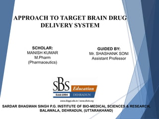 APPROACH TO TARGET BRAIN DRUG
DELIVERY SYSTEM
SCHOLAR:
MANISH KUMAR
M.Pharm
(Pharmaceutics)
GUIDED BY:
Mr. SHASHANK SONI
Assistant Professor
SARDAR BHAGWAN SINGH P.G. INSTITUTE OF BIO-MEDICAL SCIENCES & RESEARCH,
BALAWALA, DEHRADUN, (UTTARAKHAND)
 
