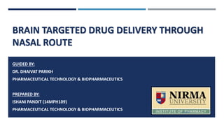 BRAIN TARGETED DRUG DELIVERY THROUGH
NASAL ROUTE
GUIDED BY:
DR. DHAIVAT PARIKH
PHARMACEUTICAL TECHNOLOGY & BIOPHARMACEUTICS
PREPARED BY:
ISHANI PANDIT (14MPH109)
PHARMACEUTICAL TECHNOLOGY & BIOPHARMACEUTICS 3/1/2015 1
 