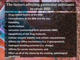 The factors affecting particular substance
to cross BBB
• Drug related factors at the BBB
• Concentration at the BBB and the size,
• Flexibility,
• Conformation,
• Ionization (nonionized form penetrates BBB)
• Lipophilicity of the drug molecule,
• Cellular enzyme stability and cellular sequestration,
• Affinity for efflux mechanisms (i.e. P-glycoprotein),
• Hydrogen bonding potential (i.e. charge),
• Affinity for carrier mechanisms, and
• Effect on all of the above by the existing pathological
conditions4/18/2019 13Apeejay Stya University
 