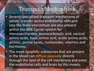 Transport Mechanisms
• Several specialized transport mechanisms of
solute transfer across endothelial cells and
into the brain interstitium are also present
within the BBB Carrier system for
monosaccharides, monocarboxylic acid, neutral
amino acids, basic amino acid, acidic amino acids,
amines, purine bases, nucleosides, vitamins and
hormones.
• The more lipophilic substances that are present
in the blood can diffuse passively directly
through the lipid of the cell membrane and enter
the endothelial cells and brain by this means.
4/18/2019 16Apeejay Stya University
 