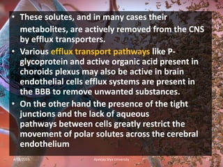 • These solutes, and in many cases their
metabolites, are actively removed from the CNS
by efflux transporters.
• Various efflux transport pathways like P-
glycoprotein and active organic acid present in
choroids plexus may also be active in brain
endothelial cells efflux systems are present in
the BBB to remove unwanted substances.
• On the other hand the presence of the tight
junctions and the lack of aqueous
pathways between cells greatly restrict the
movement of polar solutes across the cerebral
endothelium
4/18/2019 17Apeejay Stya University
 