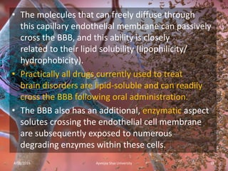 • The molecules that can freely diffuse through
this capillary endothelial membrane can passively
cross the BBB, and this ability is closely
related to their lipid solubility (lipophilicity/
hydrophobicity).
• Practically all drugs currently used to treat
brain disorders are lipid-soluble and can readily
cross the BBB following oral administration.
• The BBB also has an additional, enzymatic aspect
solutes crossing the endothelial cell membrane
are subsequently exposed to numerous
degrading enzymes within these cells.
4/18/2019 18Apeejay Stya University
 