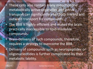 • These cells also contain many mitochondria
metabolically active organelles and active
transport can significantly alter both inward and
outward transport for compounds.
• The BBB is highly efficient and makes the brain
practically inaccessible to lipid-insoluble
compounds.
• Brain-delivery of such compounds, therefore,
requires a strategy to overcome the BBB.
• Delivery of compounds such as neuropeptides or
oligonucleotides is further complicated by their
metabolic lability.
4/18/2019 19Apeejay Stya University
 