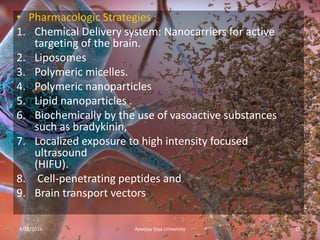 • Pharmacologic Strategies :
1. Chemical Delivery system: Nanocarriers for active
targeting of the brain.
2. Liposomes
3. Polymeric micelles.
4. Polymeric nanoparticles
5. Lipid nanoparticles .
6. Biochemically by the use of vasoactive substances
such as bradykinin,
7. Localized exposure to high intensity focused
ultrasound
(HIFU).
8. Cell-penetrating peptides and
9. Brain transport vectors
4/18/2019 21Apeejay Stya University
 