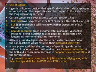 • Use of Ligands:
• Ligands or homing devices that specifically bind to surface epitopes
or receptors on the target sites, can be coupled to the surface of
the long-circulating carriers.
• Certain cancer cells over express certain receptors, like
1. folic acid (over-expressed in cells of cancers with epithelial origin),
2. LDL (B16 melanoma cell line shows higher expression of LDL
receptors) and,
3. peptide receptors (such as somatostatin analogs, vasoactive
intestinal peptide, gastrin related peptides, cholecystokinin,
leutanising hormone releasing hormone).
• Attaching suitable ligands for these particular receptors on to
the nanoparticles would result in their increased selectivity.
• It was postulated that the presence of specific ligands on the
surface of nanoparticles could lead to their increased retention at
the BBB and a consequent increase in nanoparticle concentration at
the surface of BBB.
• E.g. coated nanoparticles from Brij 78, and emulsifying wax, with
thiamine ligand (linked to DSPE via a PEG spacer).
4/18/2019 22Apeejay Stya University
 