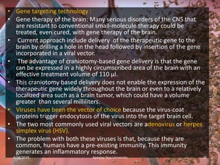 • Gene targeting technology :
• Gene therapy of the brain: Many serious disorders of the CNS that
are resistant to conventional small-molecule therapy could be
treated, even cured, with gene therapy of the brain.
• Current approach include delivery of the therapeutic gene to the
brain by drilling a hole in the head followed by insertion of the gene
incorporated in a viral vector.
• The advantage of craniotomy-based gene delivery is that the gene
can be expressed in a highly circumscribed area of the brain with an
effective treatment volume of 110 µl.
• This craniotomy based delivery does not enable the expression of the
therapeutic gene widely throughout the brain or even to a relatively
localized area such as a brain tumor, which could have a volume
greater than several milliliters.
• Viruses have been the vector of choice because the virus-coat
proteins trigger endocytosis of the virus into the target brain cell.
• The two most commonly used viral vectors are adenovirus or herpes
simplex virus (HSV).
• The problem with both these viruses is that, because they are
common, humans have a pre-existing immunity. This immunity
generates an inflammatory response.
4/18/2019 23Apeejay Stya University
 