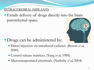 INTRACEREBRAL IMPLANTS
 Entails delivery of drugs directly into the brain
parenchymal space.
Drugs can be administered by:
 Direct injection via intrathecal catheter. (Benoit et al,
2000)
 Control release matrices. (Yang et al, 1989)
 Microencapsulated chemicals. (Nathelie et al, 2004)
10
 