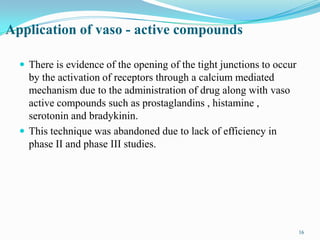 16
Application of vaso - active compounds
 There is evidence of the opening of the tight junctions to occur
by the activation of receptors through a calcium mediated
mechanism due to the administration of drug along with vaso
active compounds such as prostaglandins , histamine ,
serotonin and bradykinin.
 This technique was abandoned due to lack of efficiency in
phase II and phase III studies.
16
 