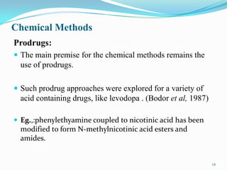 Chemical Methods
Prodrugs:
 The main premise for the chemical methods remains the
use of prodrugs.
 Such prodrug approaches were explored for a variety of
acid containing drugs, like levodopa . (Bodor et al, 1987)
 Eg.,:phenylethyamine coupled to nicotinic acid has been
modified to form N-methylnicotinic acid esters and
amides.
18
 