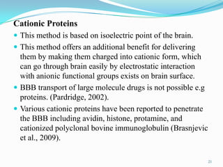 Cationic Proteins
 This method is based on isoelectric point of the brain.
 This method offers an additional benefit for delivering
them by making them charged into cationic form, which
can go through brain easily by electrostatic interaction
with anionic functional groups exists on brain surface.
 BBB transport of large molecule drugs is not possible e.g
proteins. (Pardridge, 2002).
 Various cationic proteins have been reported to penetrate
the BBB including avidin, histone, protamine, and
cationized polyclonal bovine immunoglobulin (Brasnjevic
et al., 2009).
21
 