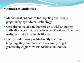 Monoclonal Antibodies
 Monoclonal antibodies for targeting are usually
prepared by hybridoma technology.
 Combining malenoma (tumor) cells with antitumor
antibodies against a particular type of antigens found on
malignant cells in animals like rat.
 But instead of using mAb directly for brain
targeting, they are modified structurally to get
genetically engineered monoclonal antibodies.
22
 