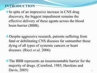 INTRODUCTION
In spite of an impressive increase in CNS drug
discovery, the biggest impediment remains the
effective delivery of these agents across the blood
brain barrier (BBB).
Despite aggressive research, patients suffering from
fatal or debilitating CNS diseases far outnumber those
dying of all types of systemic cancers or heart
diseases. (Ricci et al, 2006)
The BBB represents an insurmountable barrier for the
majority of drugs. (Cornford, 1985; Hawkins and
Davis, 2005) 3
 