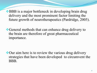 BBB is a major bottleneck in developing brain drug
delivery and the most prominent factor limiting the
future growth of neurotherapeutics (Pardridge, 2005).
General methods that can enhance drug delivery to
the brain are therefore of great pharmaceutical
importance.
Our aim here is to review the various drug delivery
strategies that have been developed to circumvent the
BBB.
4
 