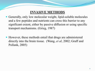 INVASIVE METHODS
 Generally, only low molecular weight, lipid-soluble molecules
and a few peptides and nutrients can cross this barrier to any
significant extent, either by passive diffusion or using specific
transport mechanisms. (Grieg, 1987)
 However, these methods entail that drugs are administered
directly into the brain tissue. (Wang, et al, 2002; Graff and
Pollank, 2005)
9
 
