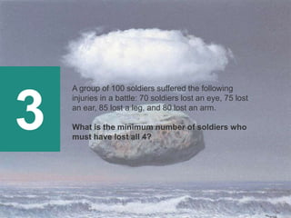 3
A group of 100 soldiers suffered the following
injuries in a battle: 70 soldiers lost an eye, 75 lost
an ear, 85 lost a leg, and 80 lost an arm.
What is the minimum number of soldiers who
must have lost all 4?
 
