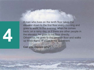 4
A man who lives on the tenth floor takes the
elevator down to the first floor every morning and
goes to work. In the evening, when he comes
back; on a rainy day, or if there are other people in
the elevator, he goes to his floor directly.
Otherwise, he goes to the seventh floor and walks
up three flights of stairs to his apartment.
Can you explain why?
 