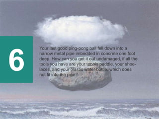 6
Your last good ping-pong ball fell down into a
narrow metal pipe imbedded in concrete one foot
deep. How can you get it out undamaged, if all the
tools you have are your tennis paddle, your shoe-
laces, and your plastic water bottle, which does
not fit into the pipe?
 