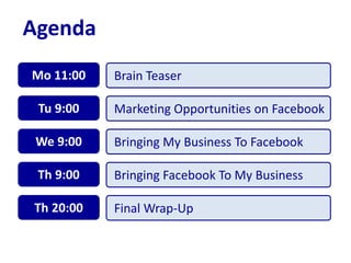 Agenda
Brain TeaserMo 11:00
Marketing Opportunities on FacebookTu 9:00
Bringing My Business To FacebookWe 9:00
Bringing Facebook To My BusinessTh 9:00
Final Wrap-UpTh 20:00
 