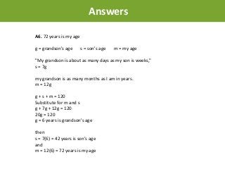 A6. 72 years is my age
g = grandson's age s = son's age m = my age
"My grandson is about as many days as my son is weeks,"
s = 7g
my grandson is as many months as I am in years.
m = 12g
g + s + m = 120
Substitute for m and s
g + 7g + 12g = 120
20g = 120
g = 6 years is grandson's age
then
s = 7(6) = 42 years is son's age
and
m = 12(6) = 72 years is my age
Answers
 