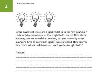 In the basement there are 3 light switches in the "off position."
Each switch controls one of three light bulbs on the floor above.
You may turn on any of the switches, but you may only go up
stairs one time to see which light(s) were affected. How can you
determine which switch controls each particular light bulb?
2
Answer: ________________________________________________
_______________________________________________________
_______________________________________________________
_______________________________________________________
_______________________________________________________
_______________________________________________________
Logical–mathematical
 